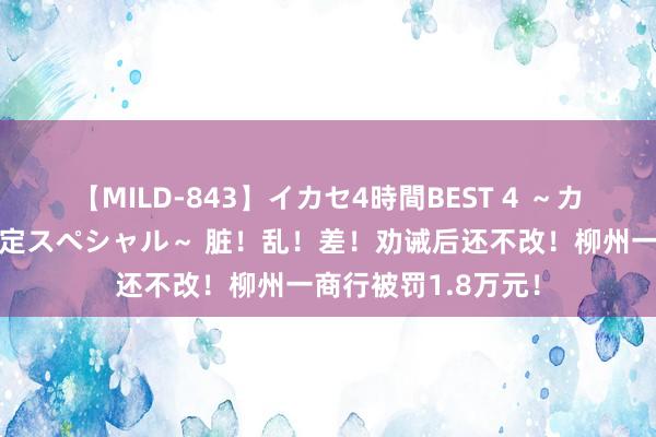 【MILD-843】イカセ4時間BEST 4 ～カリスマアイドル限定スペシャル～ 脏！乱！差！劝诫后还不改！柳州一商行被罚1.8万元！