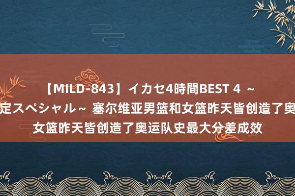 【MILD-843】イカセ4時間BEST 4 ～カリスマアイドル限定スペシャル～ 塞尔维亚男篮和女篮昨天皆创造了奥运队史最大分差成效