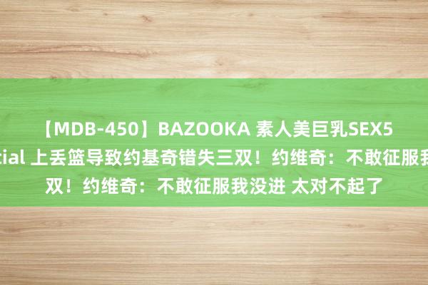 【MDB-450】BAZOOKA 素人美巨乳SEX50連発 8時間Special 上丢篮导致约基奇错失三双！约维奇：不敢征服我没进 太对不起了
