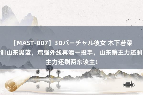 【MAST-007】3Dバーチャル彼女 木下若菜 罗凯文试训山东男篮，增强外线再添一投手，山东籍主力还剩两东谈主！