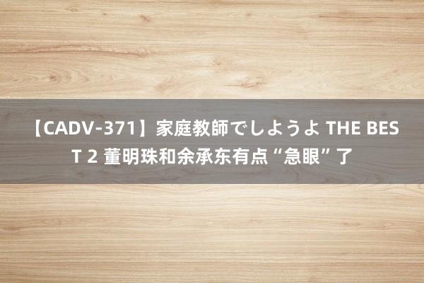 【CADV-371】家庭教師でしようよ THE BEST 2 董明珠和余承东有点“急眼”了