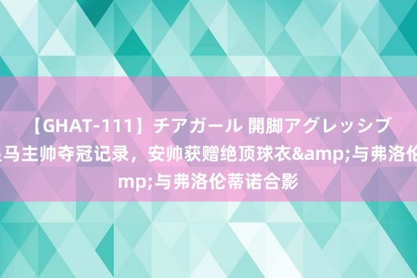 【GHAT-111】チアガール 開脚アグレッシブ 14冠平皇马主帅夺冠记录，安帅获赠绝顶球衣&与弗洛伦蒂诺合影