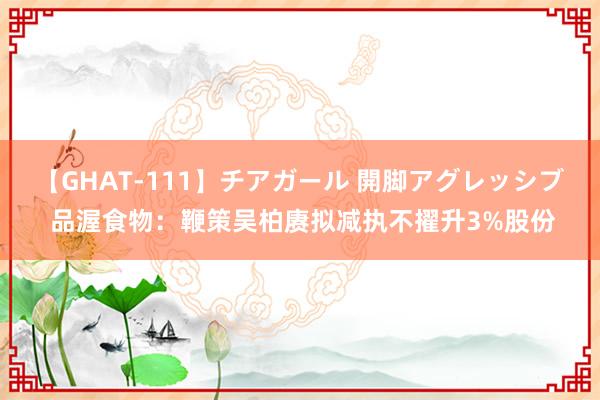 【GHAT-111】チアガール 開脚アグレッシブ 品渥食物：鞭策吴柏赓拟减执不擢升3%股份