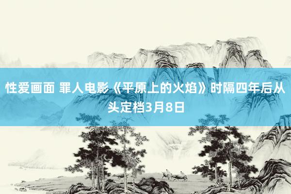 性爱画面 罪人电影《平原上的火焰》时隔四年后从头定档3月8日