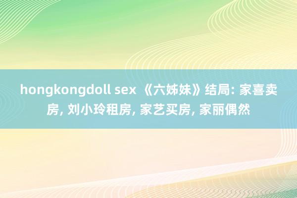 hongkongdoll sex 《六姊妹》结局: 家喜卖房， 刘小玲租房， 家艺买房， 家丽偶然