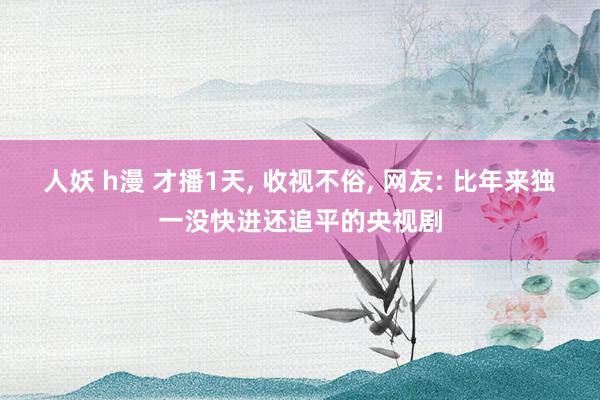 人妖 h漫 才播1天， 收视不俗， 网友: 比年来独一没快进还追平的央视剧