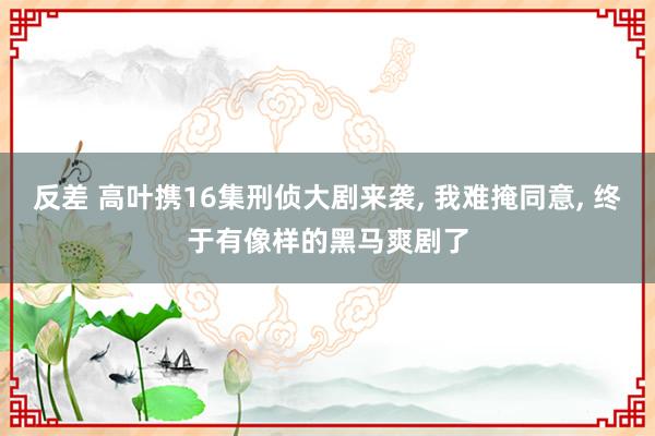 反差 高叶携16集刑侦大剧来袭， 我难掩同意， 终于有像样的黑马爽剧了