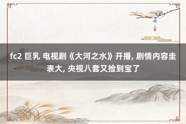 fc2 巨乳 电视剧《大河之水》开播， 剧情内容圭表大， 央视八套又捡到宝了