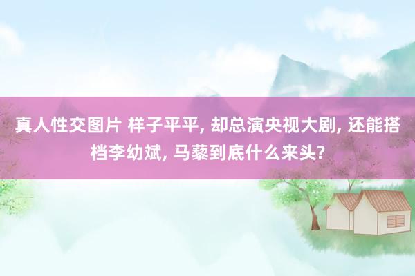 真人性交图片 样子平平， 却总演央视大剧， 还能搭档李幼斌， 马藜到底什么来头?