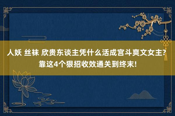 人妖 丝袜 欣贵东谈主凭什么活成宫斗爽文女主? 靠这4个狠招收效通关到终末!