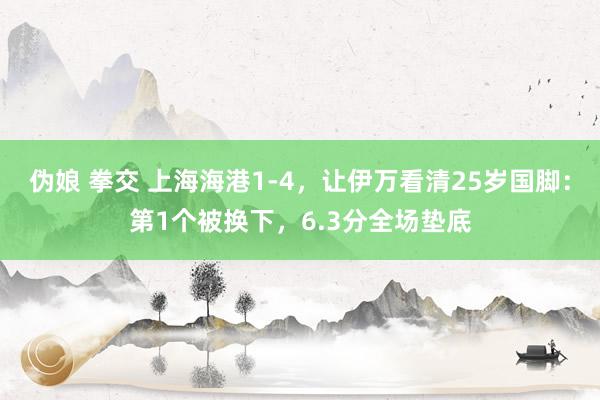 伪娘 拳交 上海海港1-4，让伊万看清25岁国脚：第1个被换下，6.3分全场垫底