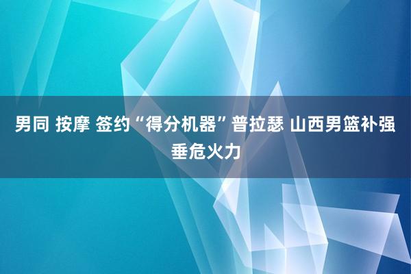 男同 按摩 签约“得分机器”普拉瑟 山西男篮补强垂危火力