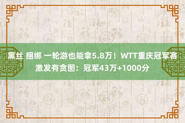 黑丝 捆绑 一轮游也能拿5.8万！WTT重庆冠军赛激发有贪图：冠军43万+1000分