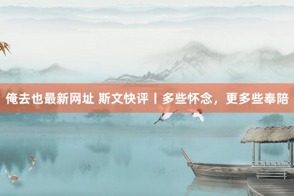 俺去也最新网址 斯文快评丨多些怀念，更多些奉陪