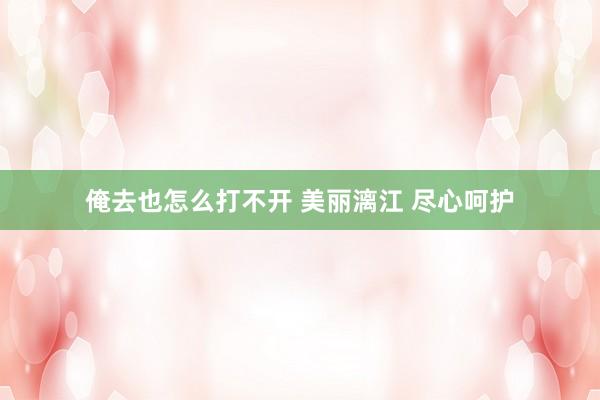 俺去也怎么打不开 美丽漓江 尽心呵护