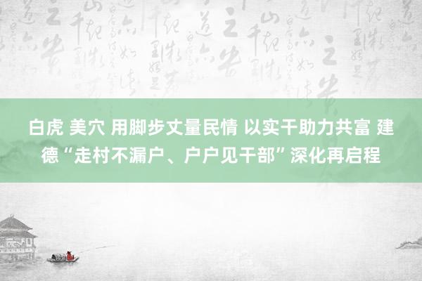 白虎 美穴 用脚步丈量民情 以实干助力共富 建德“走村不漏户、户户见干部”深化再启程