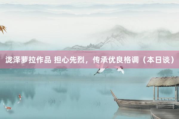 泷泽萝拉作品 担心先烈，传承优良格调（本日谈）