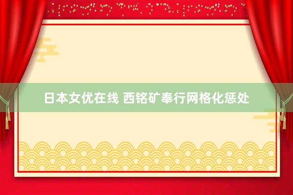 日本女优在线 西铭矿奉行网格化惩处