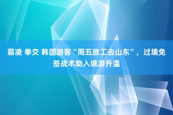 霸凌 拳交 韩国游客“周五放工去山东”，过境免签战术助入境游升温