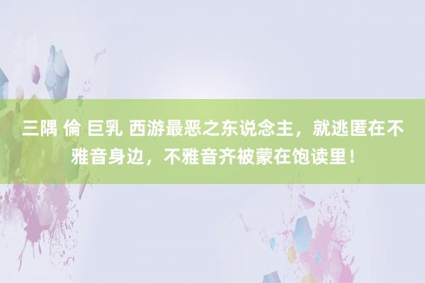三隅 倫 巨乳 西游最恶之东说念主，就逃匿在不雅音身边，不雅音齐被蒙在饱读里！