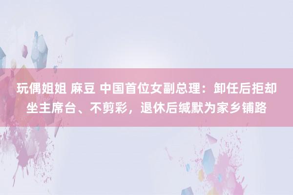 玩偶姐姐 麻豆 中国首位女副总理：卸任后拒却坐主席台、不剪彩，退休后缄默为家乡铺路