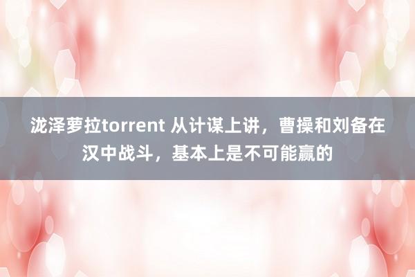 泷泽萝拉torrent 从计谋上讲，曹操和刘备在汉中战斗，基本上是不可能赢的