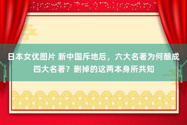 日本女优图片 新中国斥地后，六大名著为何酿成四大名著？删掉的这两本身所共知