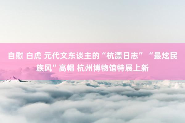 自慰 白虎 元代文东谈主的“杭漂日志” “最炫民族风”高帽 杭州博物馆特展上新