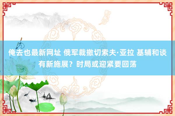 俺去也最新网址 俄军裁撤切索夫·亚拉 基辅和谈有新施展？时局或迎紧要回荡