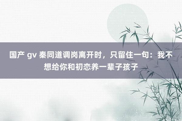 国产 gv 秦同道调岗离开时，只留住一句：我不想给你和初恋养一辈子孩子