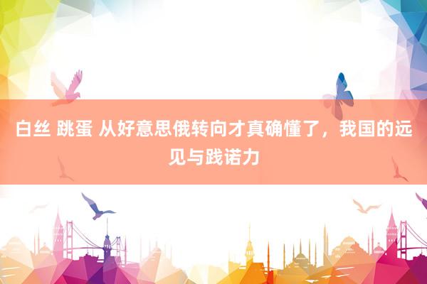 白丝 跳蛋 从好意思俄转向才真确懂了，我国的远见与践诺力