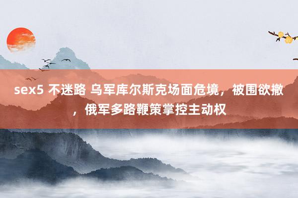 sex5 不迷路 乌军库尔斯克场面危境，被围欲撤，俄军多路鞭策掌控主动权
