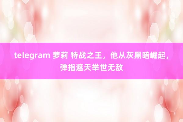 telegram 萝莉 特战之王，他从灰黑暗崛起，弹指遮天举世无敌