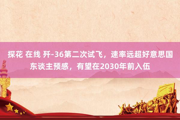 探花 在线 歼-36第二次试飞，速率远超好意思国东谈主预感，有望在2030年前入伍