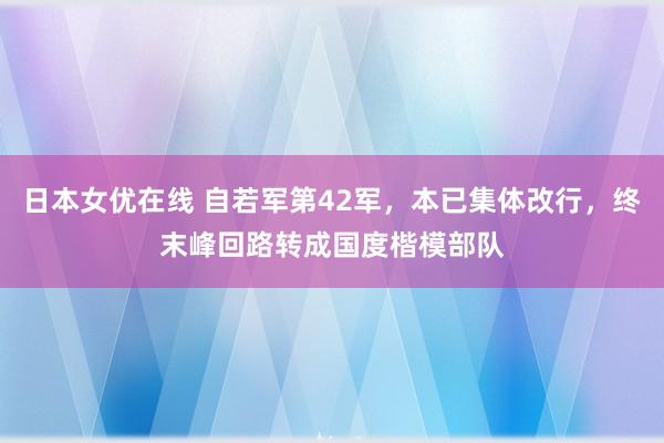 日本女优在线 自若军第42军，本已集体改行，终末峰回路转成国度楷模部队