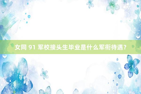 女同 91 军校接头生毕业是什么军衔待遇？
