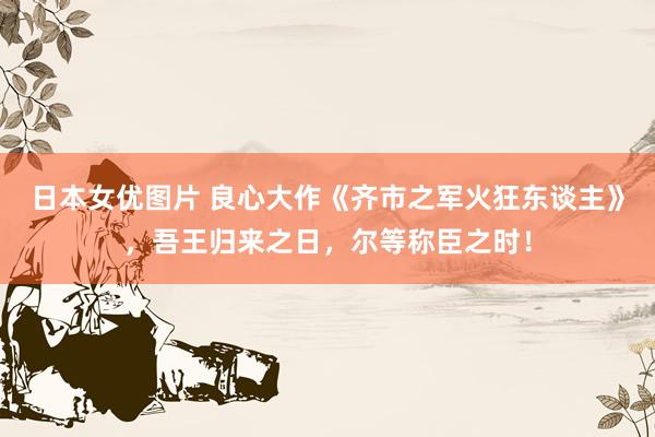 日本女优图片 良心大作《齐市之军火狂东谈主》，吾王归来之日，尔等称臣之时！