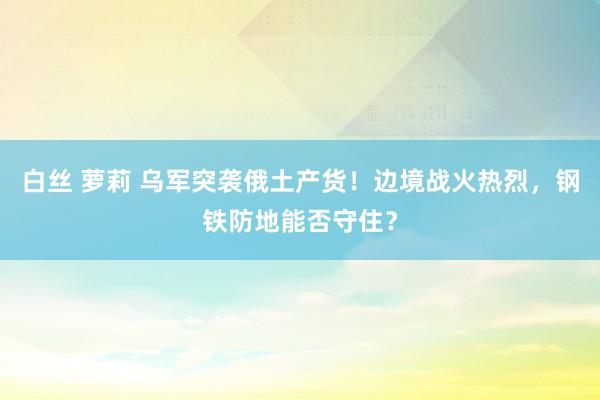 白丝 萝莉 乌军突袭俄土产货！边境战火热烈，钢铁防地能否守住？