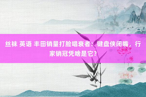 丝袜 英语 丰田销量打脸唱衰者：键盘侠闭嘴，行家销冠凭啥是它？