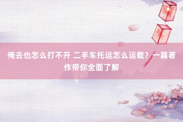 俺去也怎么打不开 二手车托运怎么运载？一篇著作带你全面了解