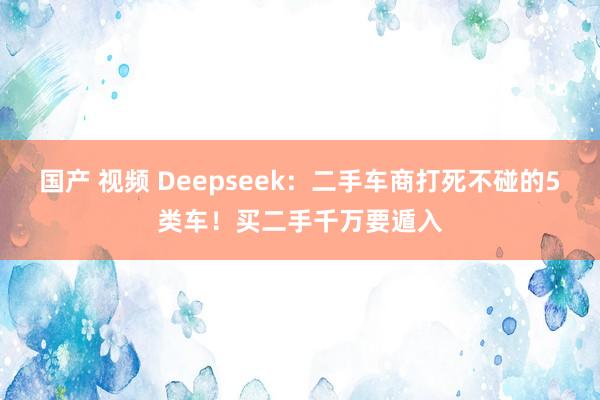 国产 视频 Deepseek：二手车商打死不碰的5类车！买二手千万要遁入