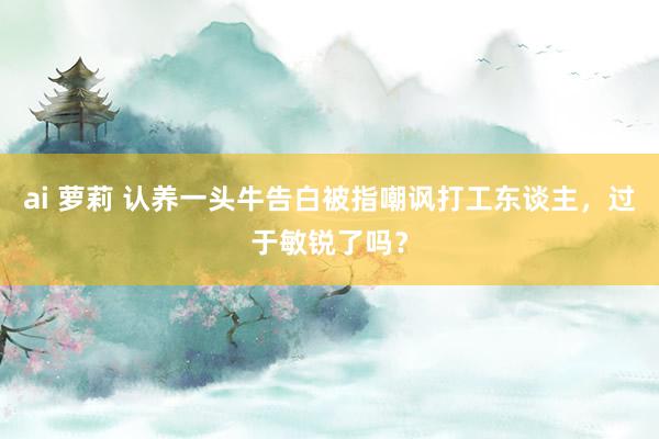 ai 萝莉 认养一头牛告白被指嘲讽打工东谈主，过于敏锐了吗？