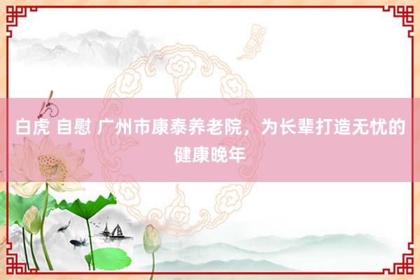 白虎 自慰 广州市康泰养老院，为长辈打造无忧的健康晚年