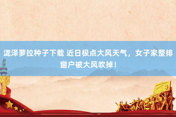 泷泽萝拉种子下载 近日极点大风天气，女子家整排窗户被大风吹掉！