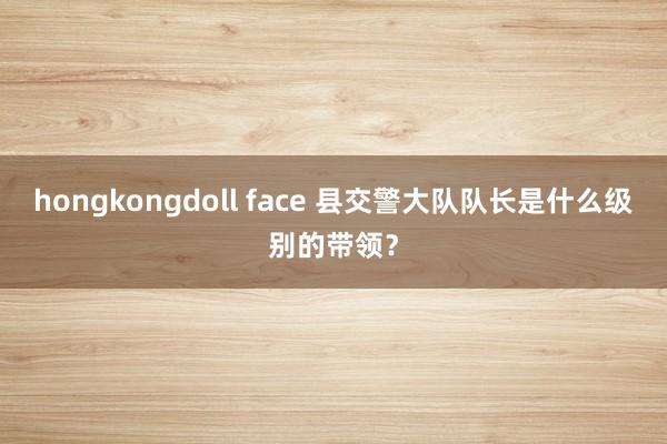 hongkongdoll face 县交警大队队长是什么级别的带领？