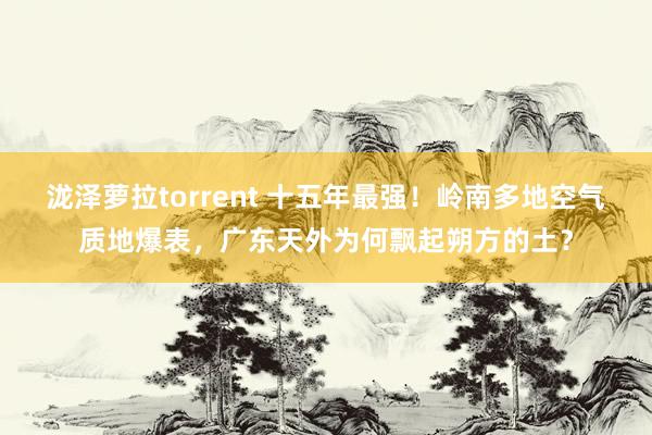 泷泽萝拉torrent 十五年最强！岭南多地空气质地爆表，广东天外为何飘起朔方的土？