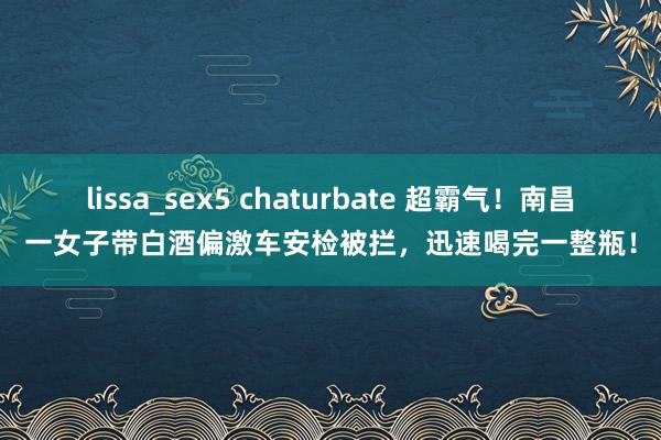 lissa_sex5 chaturbate 超霸气！南昌一女子带白酒偏激车安检被拦，迅速喝完一整瓶！