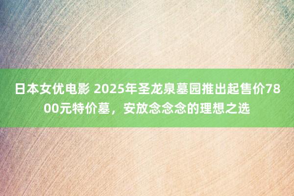 日本女优电影 2025年圣龙泉墓园推出起售价7800元特价墓，安放念念念的理想之选