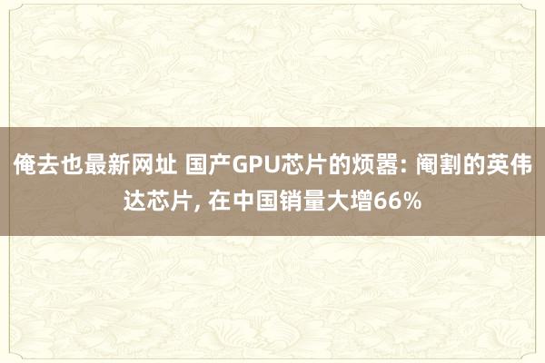 俺去也最新网址 国产GPU芯片的烦嚣: 阉割的英伟达芯片， 在中国销量大增66%