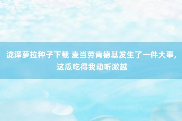 泷泽萝拉种子下载 麦当劳肯德基发生了一件大事， 这瓜吃得我动听激越